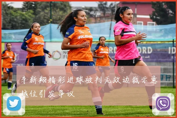 李新翔精彩进球被判无效边裁示意越位引发争议