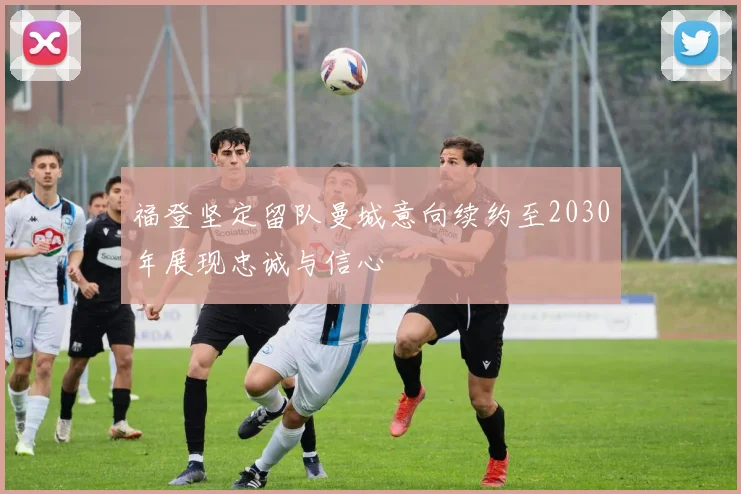 福登坚定留队曼城意向续约至2030年展现忠诚与信心