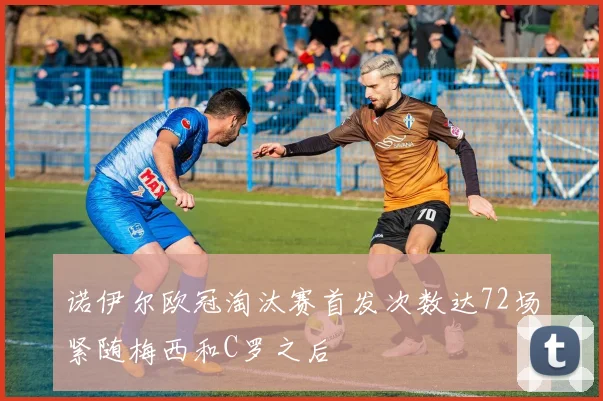 诺伊尔欧冠淘汰赛首发次数达72场紧随梅西和C罗之后
