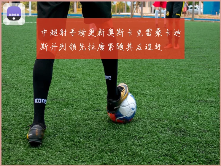 中超射手榜更新奥斯卡克雷桑卡迪斯并列领先拉唐紧随其后追赶