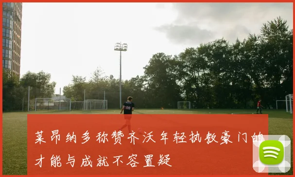 莱昂纳多称赞齐沃年轻执教豪门的才能与成就不容置疑