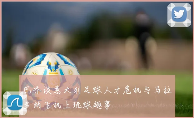 巴乔谈意大利足球人才危机与马拉多纳飞机上玩球趣事