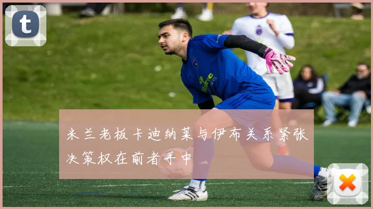 米兰老板卡迪纳莱与伊布关系紧张决策权在前者手中