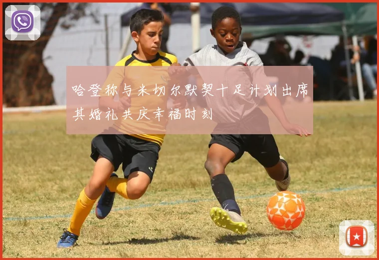 哈登称与米切尔默契十足计划出席其婚礼共庆幸福时刻