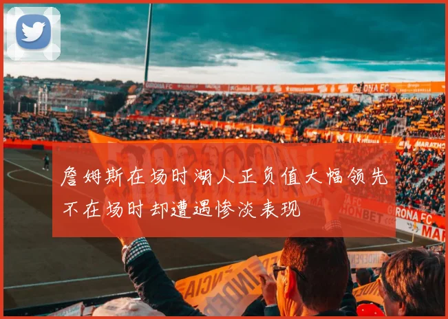 詹姆斯在场时湖人正负值大幅领先不在场时却遭遇惨淡表现