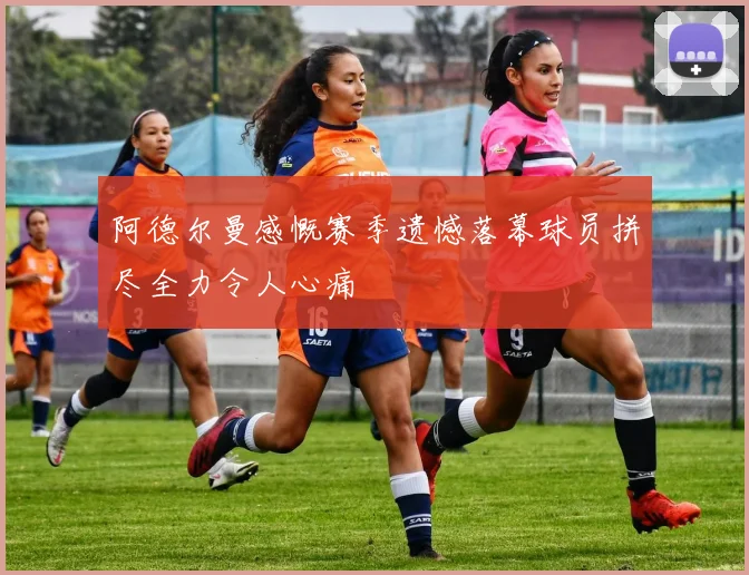 阿德尔曼感慨赛季遗憾落幕球员拼尽全力令人心痛