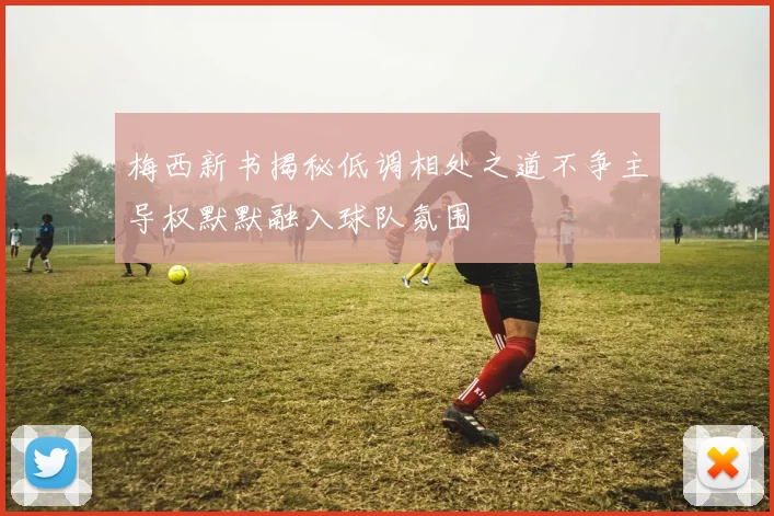 梅西新书揭秘低调相处之道不争主导权默默融入球队氛围