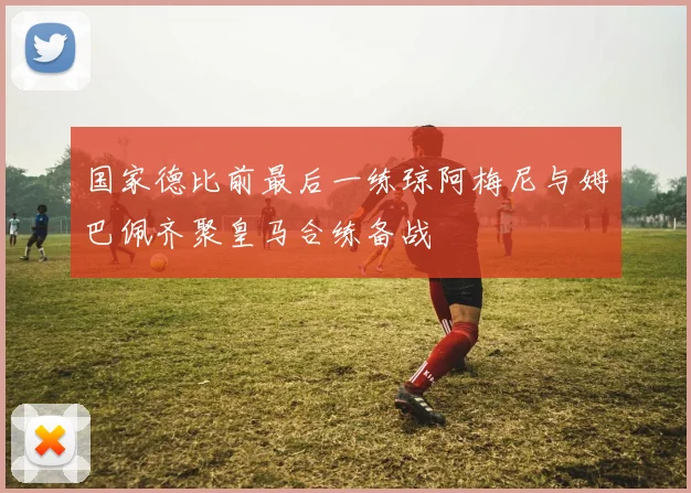 国家德比前最后一练琼阿梅尼与姆巴佩齐聚皇马合练备战