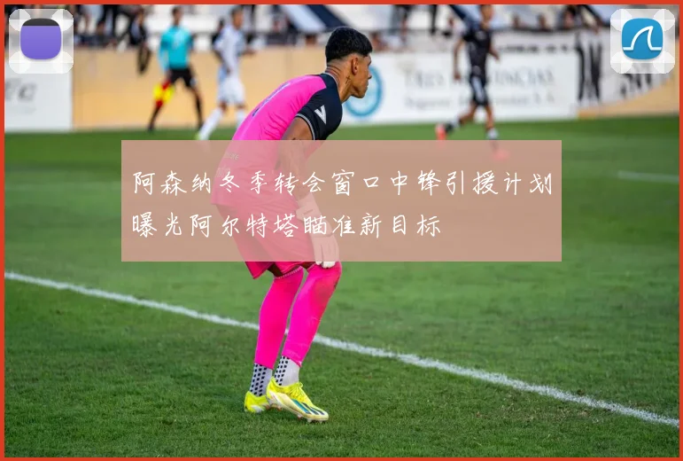阿森纳冬季转会窗口中锋引援计划曝光阿尔特塔瞄准新目标