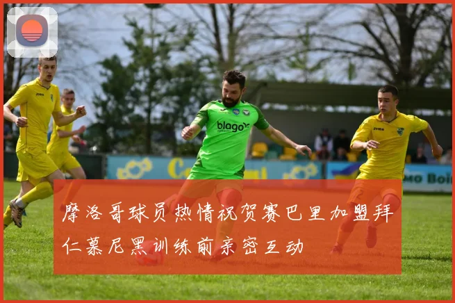 摩洛哥球员热情祝贺赛巴里加盟拜仁慕尼黑训练前亲密互动