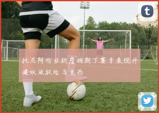 托尼阿伦分析詹姆斯下赛季表现并建议放权给马克西