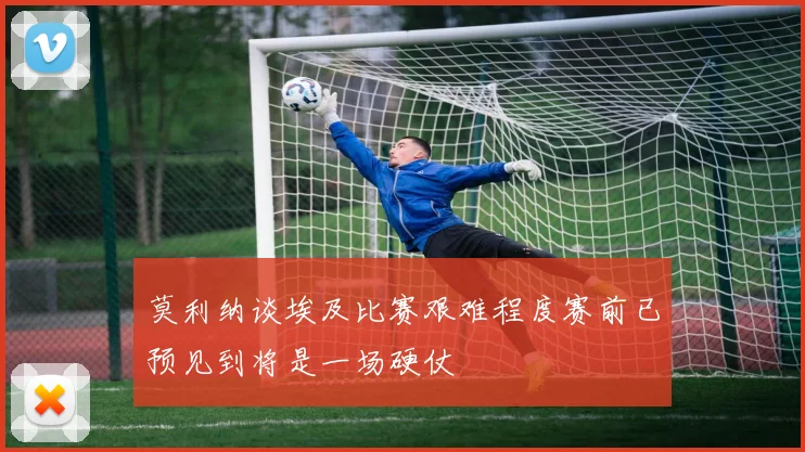 莫利纳谈埃及比赛艰难程度赛前已预见到将是一场硬仗