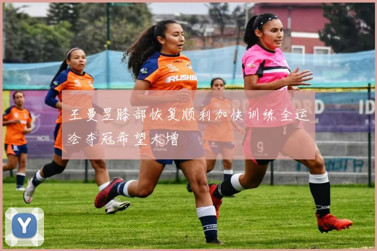 王曼昱膝部恢复顺利加快训练全运会夺冠希望大增